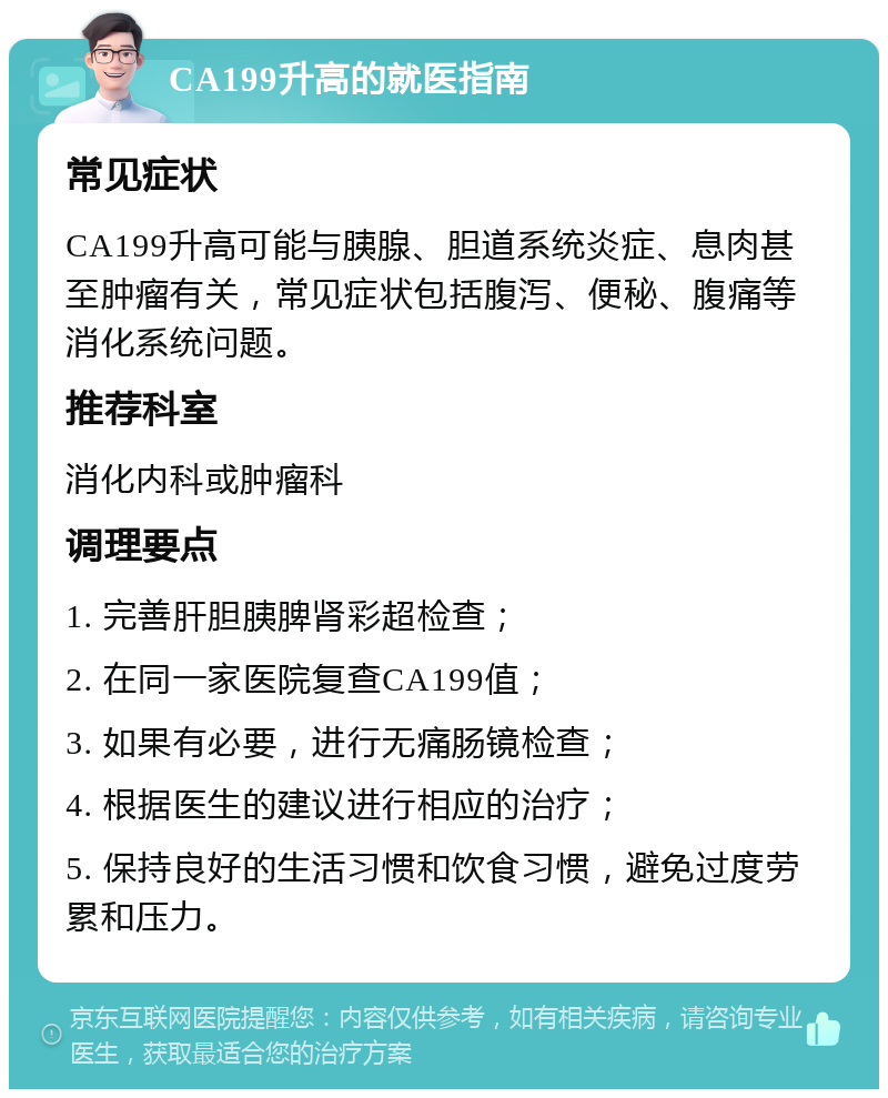 CA199升高的就医指南 常见症状 CA199升高可能与胰腺、胆道系统炎症、息肉甚至肿瘤有关，常见症状包括腹泻、便秘、腹痛等消化系统问题。 推荐科室 消化内科或肿瘤科 调理要点 1. 完善肝胆胰脾肾彩超检查； 2. 在同一家医院复查CA199值； 3. 如果有必要，进行无痛肠镜检查； 4. 根据医生的建议进行相应的治疗； 5. 保持良好的生活习惯和饮食习惯，避免过度劳累和压力。