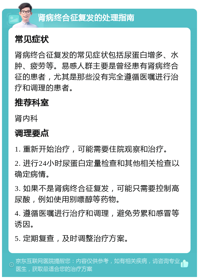 肾病终合征复发的处理指南 常见症状 肾病终合征复发的常见症状包括尿蛋白增多、水肿、疲劳等。易感人群主要是曾经患有肾病终合征的患者，尤其是那些没有完全遵循医嘱进行治疗和调理的患者。 推荐科室 肾内科 调理要点 1. 重新开始治疗，可能需要住院观察和治疗。 2. 进行24小时尿蛋白定量检查和其他相关检查以确定病情。 3. 如果不是肾病终合征复发，可能只需要控制高尿酸，例如使用别嘌醇等药物。 4. 遵循医嘱进行治疗和调理，避免劳累和感冒等诱因。 5. 定期复查，及时调整治疗方案。