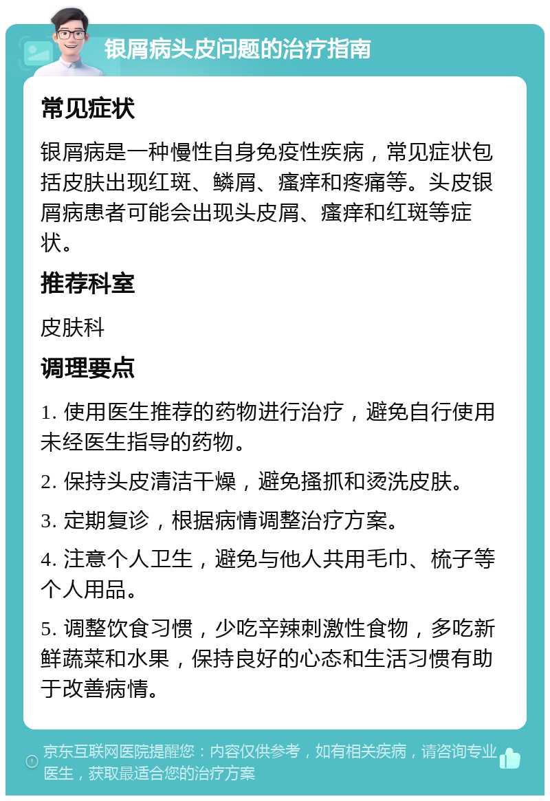 银屑病头皮问题的治疗指南 常见症状 银屑病是一种慢性自身免疫性疾病，常见症状包括皮肤出现红斑、鳞屑、瘙痒和疼痛等。头皮银屑病患者可能会出现头皮屑、瘙痒和红斑等症状。 推荐科室 皮肤科 调理要点 1. 使用医生推荐的药物进行治疗，避免自行使用未经医生指导的药物。 2. 保持头皮清洁干燥，避免搔抓和烫洗皮肤。 3. 定期复诊，根据病情调整治疗方案。 4. 注意个人卫生，避免与他人共用毛巾、梳子等个人用品。 5. 调整饮食习惯，少吃辛辣刺激性食物，多吃新鲜蔬菜和水果，保持良好的心态和生活习惯有助于改善病情。