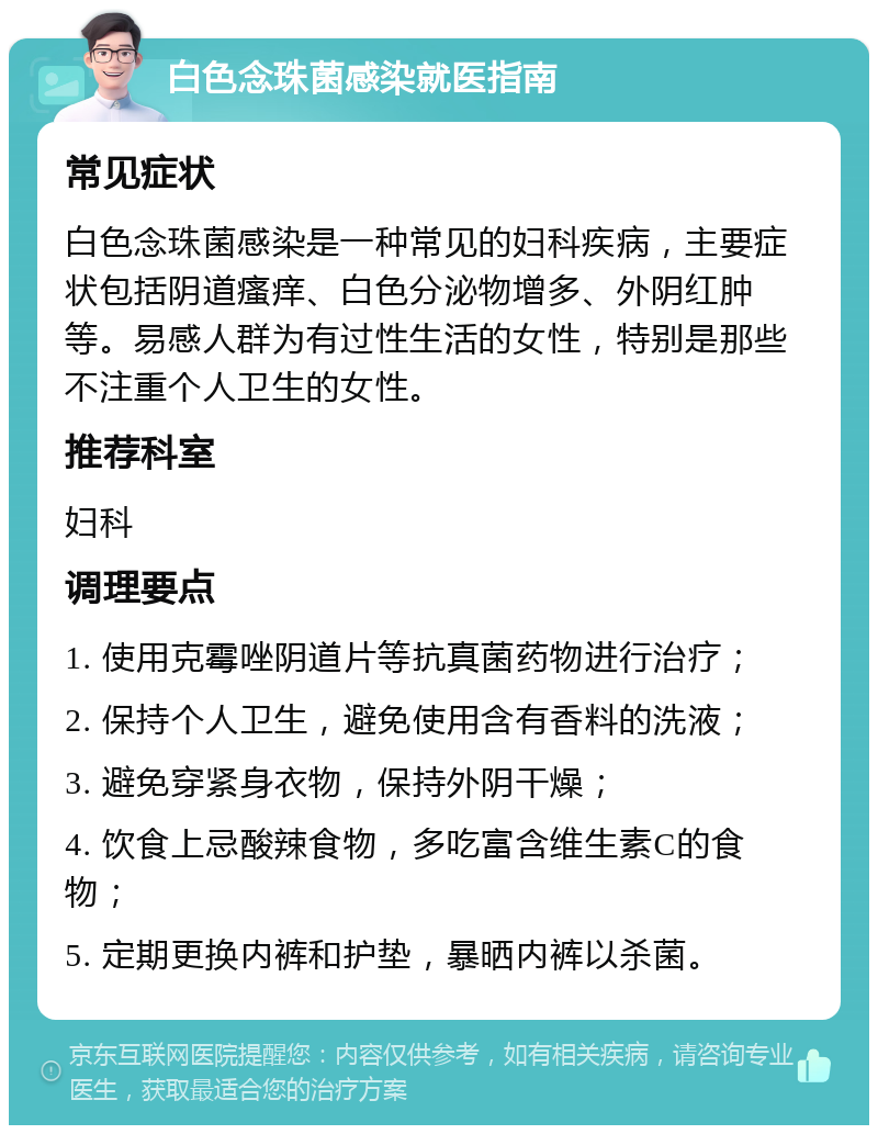 白色念珠菌感染就医指南 常见症状 白色念珠菌感染是一种常见的妇科疾病，主要症状包括阴道瘙痒、白色分泌物增多、外阴红肿等。易感人群为有过性生活的女性，特别是那些不注重个人卫生的女性。 推荐科室 妇科 调理要点 1. 使用克霉唑阴道片等抗真菌药物进行治疗； 2. 保持个人卫生，避免使用含有香料的洗液； 3. 避免穿紧身衣物，保持外阴干燥； 4. 饮食上忌酸辣食物，多吃富含维生素C的食物； 5. 定期更换内裤和护垫，暴晒内裤以杀菌。