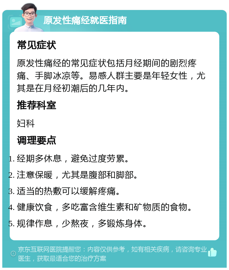 原发性痛经就医指南 常见症状 原发性痛经的常见症状包括月经期间的剧烈疼痛、手脚冰凉等。易感人群主要是年轻女性，尤其是在月经初潮后的几年内。 推荐科室 妇科 调理要点 经期多休息，避免过度劳累。 注意保暖，尤其是腹部和脚部。 适当的热敷可以缓解疼痛。 健康饮食，多吃富含维生素和矿物质的食物。 规律作息，少熬夜，多锻炼身体。