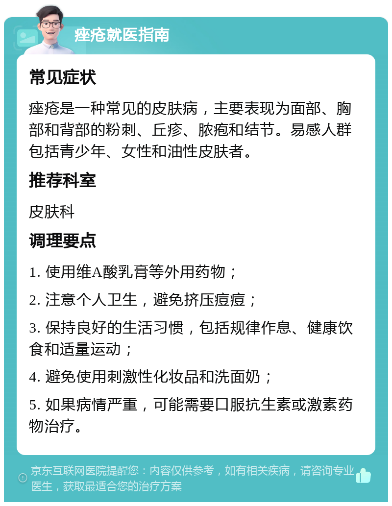 痤疮就医指南 常见症状 痤疮是一种常见的皮肤病，主要表现为面部、胸部和背部的粉刺、丘疹、脓疱和结节。易感人群包括青少年、女性和油性皮肤者。 推荐科室 皮肤科 调理要点 1. 使用维A酸乳膏等外用药物； 2. 注意个人卫生，避免挤压痘痘； 3. 保持良好的生活习惯，包括规律作息、健康饮食和适量运动； 4. 避免使用刺激性化妆品和洗面奶； 5. 如果病情严重，可能需要口服抗生素或激素药物治疗。