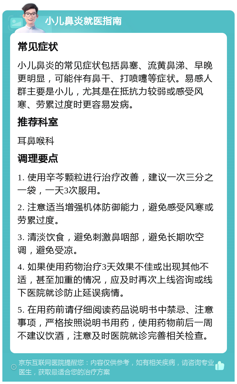 小儿鼻炎就医指南 常见症状 小儿鼻炎的常见症状包括鼻塞、流黄鼻涕、早晚更明显，可能伴有鼻干、打喷嚏等症状。易感人群主要是小儿，尤其是在抵抗力较弱或感受风寒、劳累过度时更容易发病。 推荐科室 耳鼻喉科 调理要点 1. 使用辛芩颗粒进行治疗改善，建议一次三分之一袋，一天3次服用。 2. 注意适当增强机体防御能力，避免感受风寒或劳累过度。 3. 清淡饮食，避免刺激鼻咽部，避免长期吹空调，避免受凉。 4. 如果使用药物治疗3天效果不佳或出现其他不适，甚至加重的情况，应及时再次上线咨询或线下医院就诊防止延误病情。 5. 在用药前请仔细阅读药品说明书中禁忌、注意事项，严格按照说明书用药，使用药物前后一周不建议饮酒，注意及时医院就诊完善相关检查。