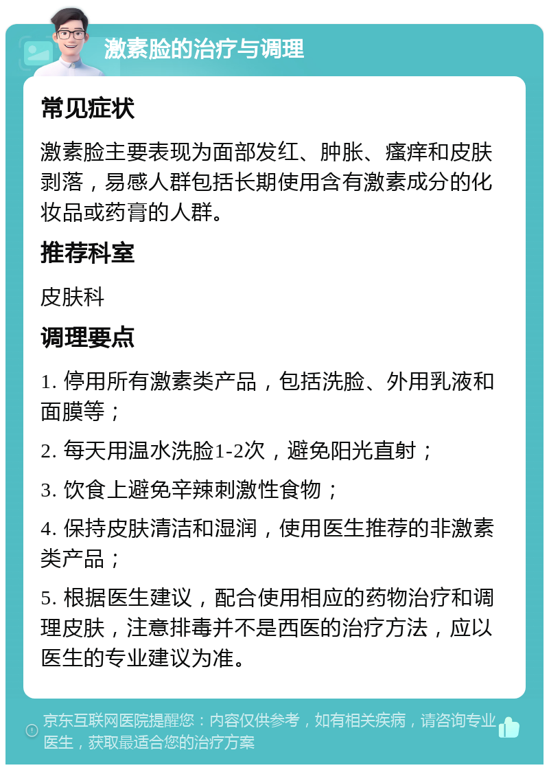 激素脸的治疗与调理 常见症状 激素脸主要表现为面部发红、肿胀、瘙痒和皮肤剥落，易感人群包括长期使用含有激素成分的化妆品或药膏的人群。 推荐科室 皮肤科 调理要点 1. 停用所有激素类产品，包括洗脸、外用乳液和面膜等； 2. 每天用温水洗脸1-2次，避免阳光直射； 3. 饮食上避免辛辣刺激性食物； 4. 保持皮肤清洁和湿润，使用医生推荐的非激素类产品； 5. 根据医生建议，配合使用相应的药物治疗和调理皮肤，注意排毒并不是西医的治疗方法，应以医生的专业建议为准。