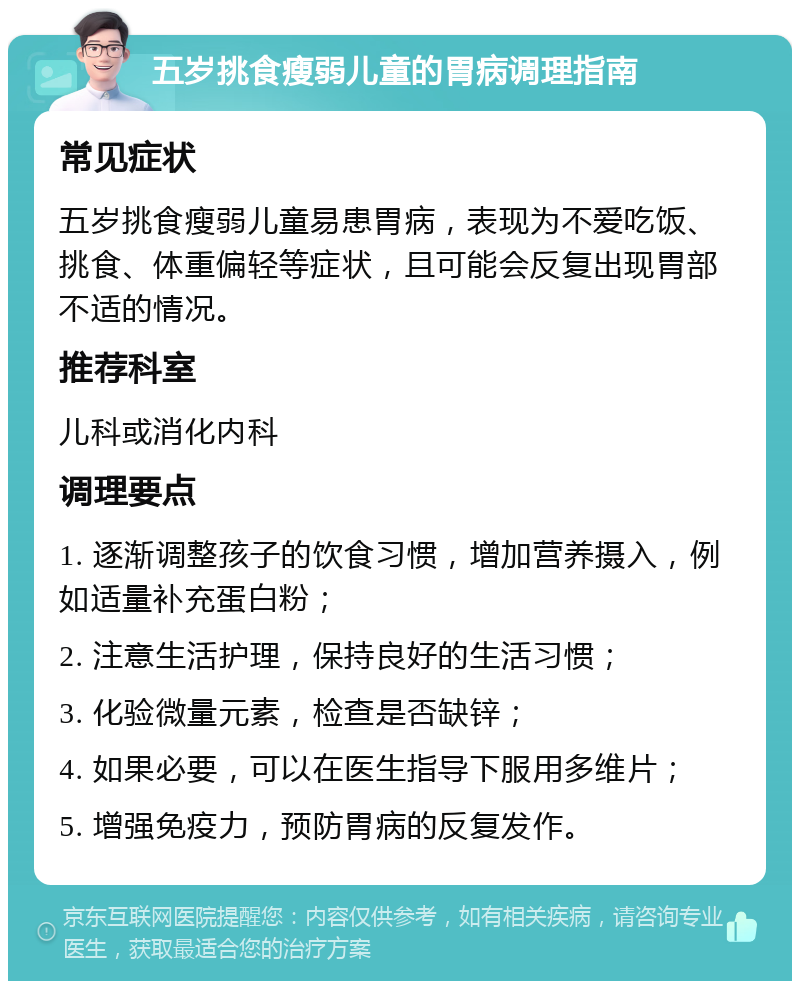 五岁挑食瘦弱儿童的胃病调理指南 常见症状 五岁挑食瘦弱儿童易患胃病，表现为不爱吃饭、挑食、体重偏轻等症状，且可能会反复出现胃部不适的情况。 推荐科室 儿科或消化内科 调理要点 1. 逐渐调整孩子的饮食习惯，增加营养摄入，例如适量补充蛋白粉； 2. 注意生活护理，保持良好的生活习惯； 3. 化验微量元素，检查是否缺锌； 4. 如果必要，可以在医生指导下服用多维片； 5. 增强免疫力，预防胃病的反复发作。