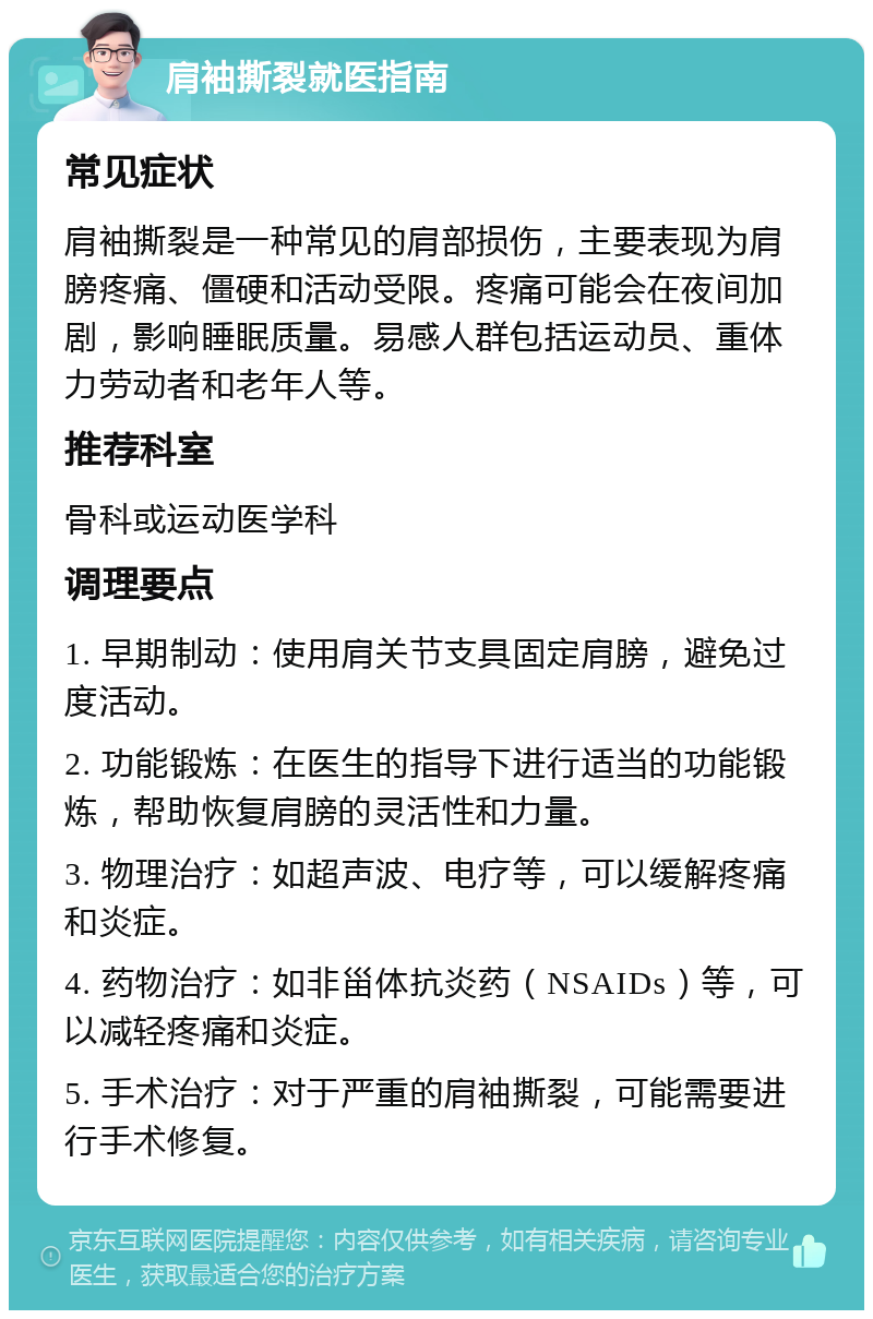 肩袖撕裂就医指南 常见症状 肩袖撕裂是一种常见的肩部损伤，主要表现为肩膀疼痛、僵硬和活动受限。疼痛可能会在夜间加剧，影响睡眠质量。易感人群包括运动员、重体力劳动者和老年人等。 推荐科室 骨科或运动医学科 调理要点 1. 早期制动：使用肩关节支具固定肩膀，避免过度活动。 2. 功能锻炼：在医生的指导下进行适当的功能锻炼，帮助恢复肩膀的灵活性和力量。 3. 物理治疗：如超声波、电疗等，可以缓解疼痛和炎症。 4. 药物治疗：如非甾体抗炎药（NSAIDs）等，可以减轻疼痛和炎症。 5. 手术治疗：对于严重的肩袖撕裂，可能需要进行手术修复。