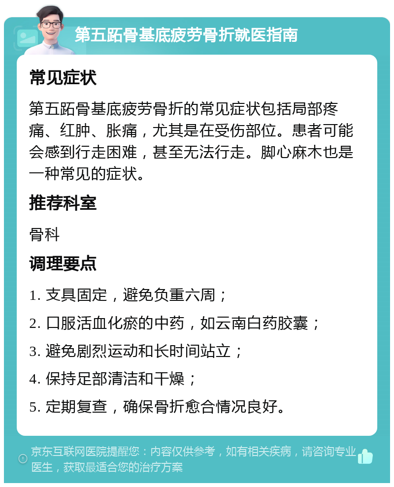 第五跖骨基底疲劳骨折就医指南 常见症状 第五跖骨基底疲劳骨折的常见症状包括局部疼痛、红肿、胀痛，尤其是在受伤部位。患者可能会感到行走困难，甚至无法行走。脚心麻木也是一种常见的症状。 推荐科室 骨科 调理要点 1. 支具固定，避免负重六周； 2. 口服活血化瘀的中药，如云南白药胶囊； 3. 避免剧烈运动和长时间站立； 4. 保持足部清洁和干燥； 5. 定期复查，确保骨折愈合情况良好。