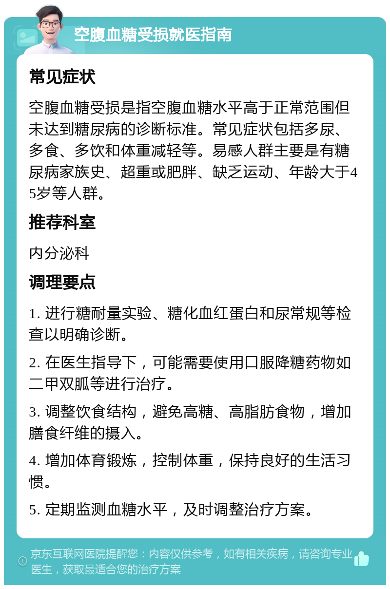 空腹血糖受损就医指南 常见症状 空腹血糖受损是指空腹血糖水平高于正常范围但未达到糖尿病的诊断标准。常见症状包括多尿、多食、多饮和体重减轻等。易感人群主要是有糖尿病家族史、超重或肥胖、缺乏运动、年龄大于45岁等人群。 推荐科室 内分泌科 调理要点 1. 进行糖耐量实验、糖化血红蛋白和尿常规等检查以明确诊断。 2. 在医生指导下，可能需要使用口服降糖药物如二甲双胍等进行治疗。 3. 调整饮食结构，避免高糖、高脂肪食物，增加膳食纤维的摄入。 4. 增加体育锻炼，控制体重，保持良好的生活习惯。 5. 定期监测血糖水平，及时调整治疗方案。