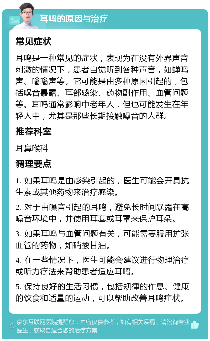 耳鸣的原因与治疗 常见症状 耳鸣是一种常见的症状，表现为在没有外界声音刺激的情况下，患者自觉听到各种声音，如蝉鸣声、嗡嗡声等。它可能是由多种原因引起的，包括噪音暴露、耳部感染、药物副作用、血管问题等。耳鸣通常影响中老年人，但也可能发生在年轻人中，尤其是那些长期接触噪音的人群。 推荐科室 耳鼻喉科 调理要点 1. 如果耳鸣是由感染引起的，医生可能会开具抗生素或其他药物来治疗感染。 2. 对于由噪音引起的耳鸣，避免长时间暴露在高噪音环境中，并使用耳塞或耳罩来保护耳朵。 3. 如果耳鸣与血管问题有关，可能需要服用扩张血管的药物，如硝酸甘油。 4. 在一些情况下，医生可能会建议进行物理治疗或听力疗法来帮助患者适应耳鸣。 5. 保持良好的生活习惯，包括规律的作息、健康的饮食和适量的运动，可以帮助改善耳鸣症状。