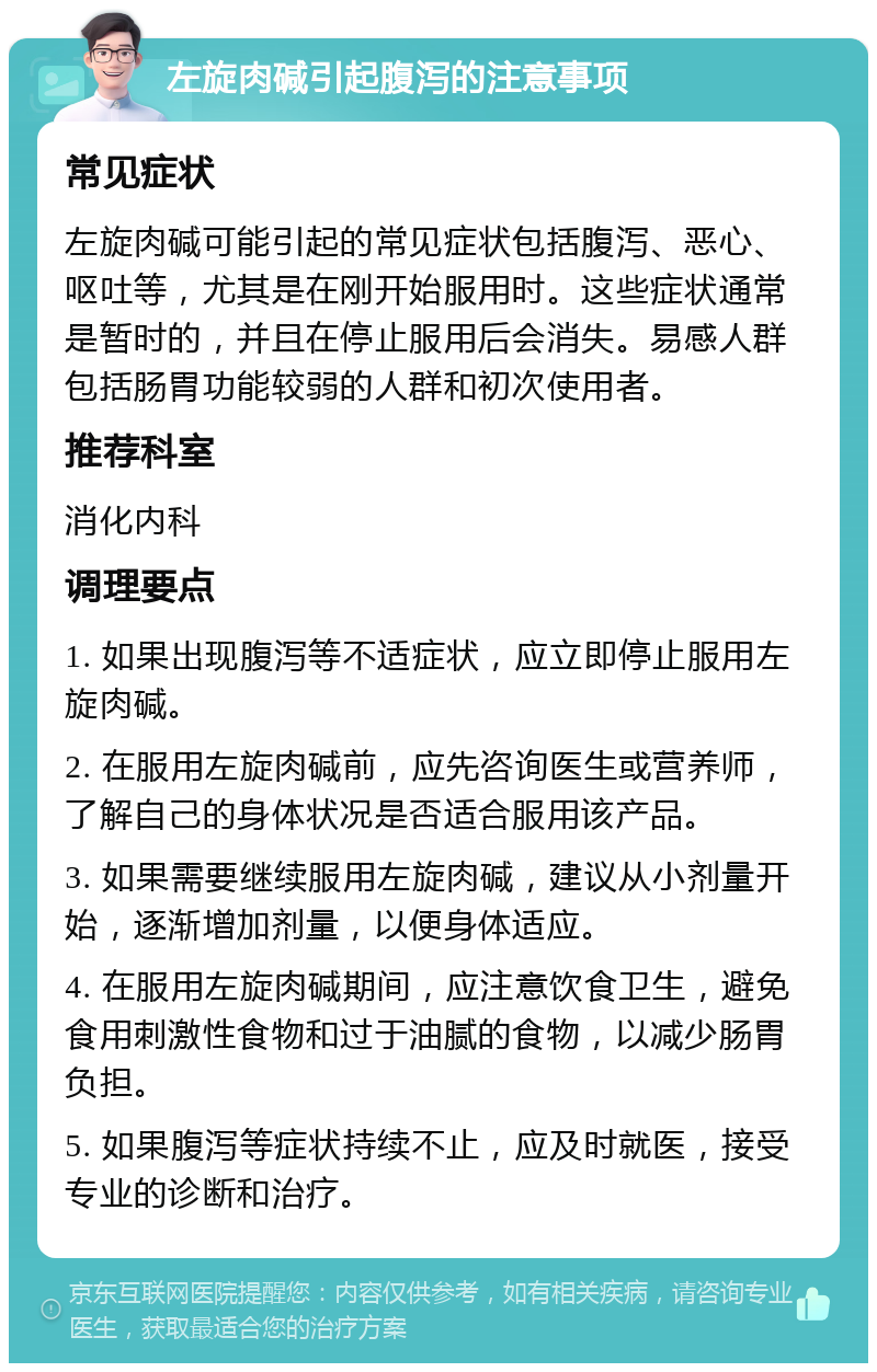 左旋肉碱引起腹泻的注意事项 常见症状 左旋肉碱可能引起的常见症状包括腹泻、恶心、呕吐等，尤其是在刚开始服用时。这些症状通常是暂时的，并且在停止服用后会消失。易感人群包括肠胃功能较弱的人群和初次使用者。 推荐科室 消化内科 调理要点 1. 如果出现腹泻等不适症状，应立即停止服用左旋肉碱。 2. 在服用左旋肉碱前，应先咨询医生或营养师，了解自己的身体状况是否适合服用该产品。 3. 如果需要继续服用左旋肉碱，建议从小剂量开始，逐渐增加剂量，以便身体适应。 4. 在服用左旋肉碱期间，应注意饮食卫生，避免食用刺激性食物和过于油腻的食物，以减少肠胃负担。 5. 如果腹泻等症状持续不止，应及时就医，接受专业的诊断和治疗。