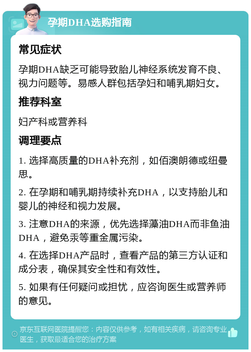 孕期DHA选购指南 常见症状 孕期DHA缺乏可能导致胎儿神经系统发育不良、视力问题等。易感人群包括孕妇和哺乳期妇女。 推荐科室 妇产科或营养科 调理要点 1. 选择高质量的DHA补充剂，如佰澳朗德或纽曼思。 2. 在孕期和哺乳期持续补充DHA，以支持胎儿和婴儿的神经和视力发展。 3. 注意DHA的来源，优先选择藻油DHA而非鱼油DHA，避免汞等重金属污染。 4. 在选择DHA产品时，查看产品的第三方认证和成分表，确保其安全性和有效性。 5. 如果有任何疑问或担忧，应咨询医生或营养师的意见。