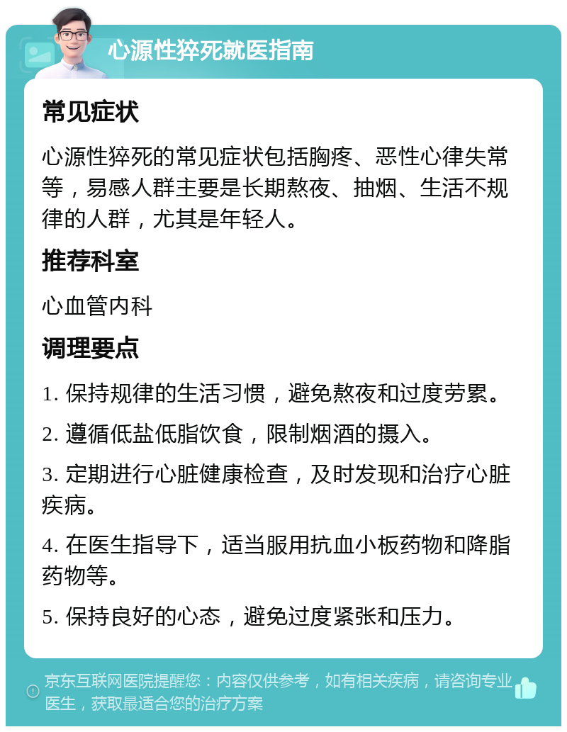 心源性猝死就医指南 常见症状 心源性猝死的常见症状包括胸疼、恶性心律失常等，易感人群主要是长期熬夜、抽烟、生活不规律的人群，尤其是年轻人。 推荐科室 心血管内科 调理要点 1. 保持规律的生活习惯，避免熬夜和过度劳累。 2. 遵循低盐低脂饮食，限制烟酒的摄入。 3. 定期进行心脏健康检查，及时发现和治疗心脏疾病。 4. 在医生指导下，适当服用抗血小板药物和降脂药物等。 5. 保持良好的心态，避免过度紧张和压力。