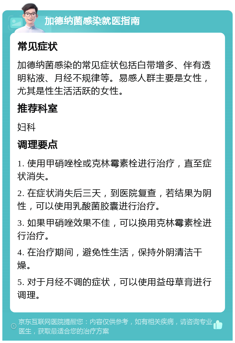 加德纳菌感染就医指南 常见症状 加德纳菌感染的常见症状包括白带增多、伴有透明粘液、月经不规律等。易感人群主要是女性，尤其是性生活活跃的女性。 推荐科室 妇科 调理要点 1. 使用甲硝唑栓或克林霉素栓进行治疗，直至症状消失。 2. 在症状消失后三天，到医院复查，若结果为阴性，可以使用乳酸菌胶囊进行治疗。 3. 如果甲硝唑效果不佳，可以换用克林霉素栓进行治疗。 4. 在治疗期间，避免性生活，保持外阴清洁干燥。 5. 对于月经不调的症状，可以使用益母草膏进行调理。