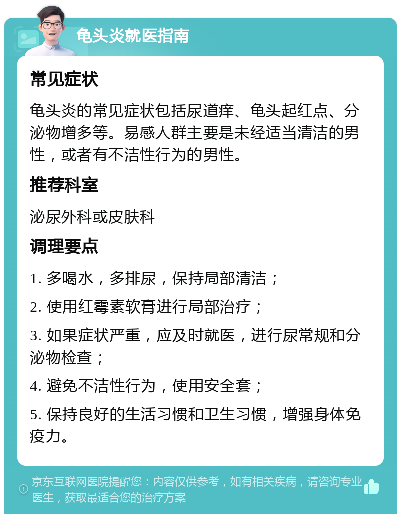 龟头炎就医指南 常见症状 龟头炎的常见症状包括尿道痒、龟头起红点、分泌物增多等。易感人群主要是未经适当清洁的男性，或者有不洁性行为的男性。 推荐科室 泌尿外科或皮肤科 调理要点 1. 多喝水，多排尿，保持局部清洁； 2. 使用红霉素软膏进行局部治疗； 3. 如果症状严重，应及时就医，进行尿常规和分泌物检查； 4. 避免不洁性行为，使用安全套； 5. 保持良好的生活习惯和卫生习惯，增强身体免疫力。