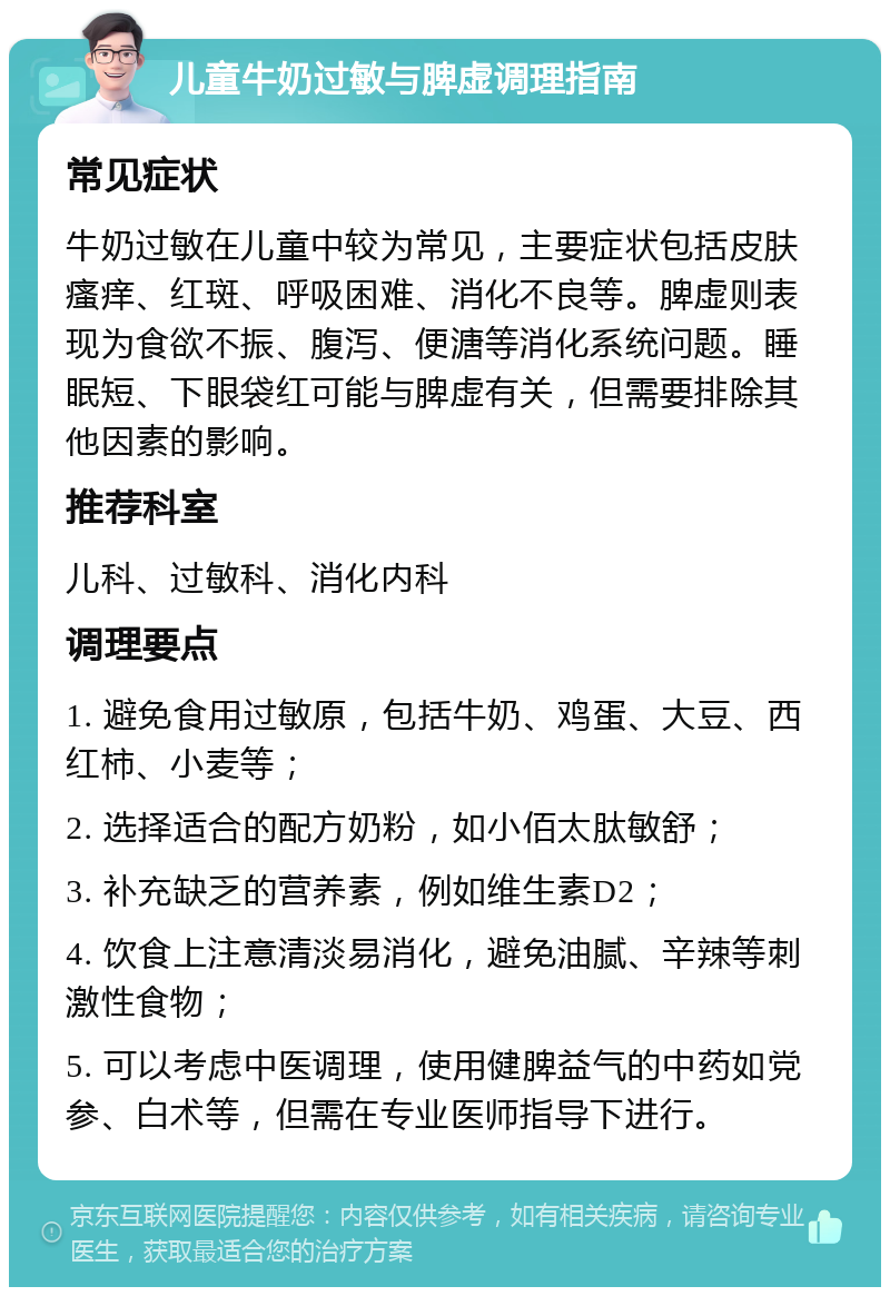 儿童牛奶过敏与脾虚调理指南 常见症状 牛奶过敏在儿童中较为常见，主要症状包括皮肤瘙痒、红斑、呼吸困难、消化不良等。脾虚则表现为食欲不振、腹泻、便溏等消化系统问题。睡眠短、下眼袋红可能与脾虚有关，但需要排除其他因素的影响。 推荐科室 儿科、过敏科、消化内科 调理要点 1. 避免食用过敏原，包括牛奶、鸡蛋、大豆、西红柿、小麦等； 2. 选择适合的配方奶粉，如小佰太肽敏舒； 3. 补充缺乏的营养素，例如维生素D2； 4. 饮食上注意清淡易消化，避免油腻、辛辣等刺激性食物； 5. 可以考虑中医调理，使用健脾益气的中药如党参、白术等，但需在专业医师指导下进行。