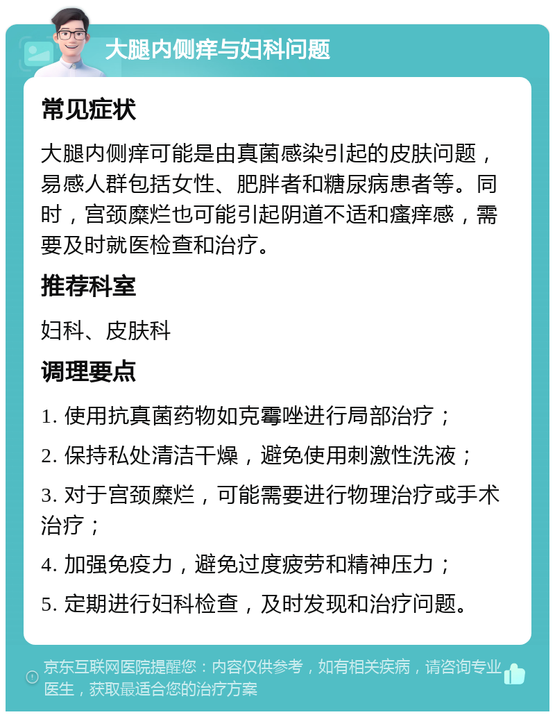 大腿内侧痒与妇科问题 常见症状 大腿内侧痒可能是由真菌感染引起的皮肤问题，易感人群包括女性、肥胖者和糖尿病患者等。同时，宫颈糜烂也可能引起阴道不适和瘙痒感，需要及时就医检查和治疗。 推荐科室 妇科、皮肤科 调理要点 1. 使用抗真菌药物如克霉唑进行局部治疗； 2. 保持私处清洁干燥，避免使用刺激性洗液； 3. 对于宫颈糜烂，可能需要进行物理治疗或手术治疗； 4. 加强免疫力，避免过度疲劳和精神压力； 5. 定期进行妇科检查，及时发现和治疗问题。