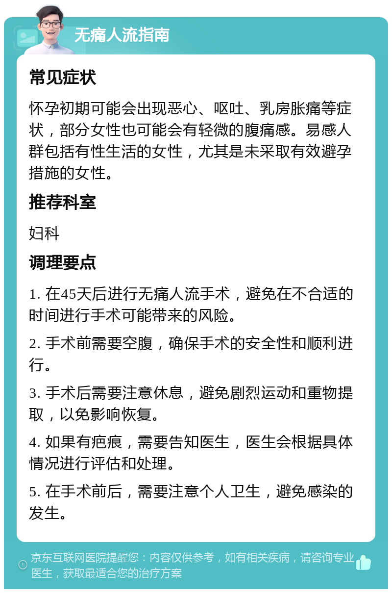 无痛人流指南 常见症状 怀孕初期可能会出现恶心、呕吐、乳房胀痛等症状，部分女性也可能会有轻微的腹痛感。易感人群包括有性生活的女性，尤其是未采取有效避孕措施的女性。 推荐科室 妇科 调理要点 1. 在45天后进行无痛人流手术，避免在不合适的时间进行手术可能带来的风险。 2. 手术前需要空腹，确保手术的安全性和顺利进行。 3. 手术后需要注意休息，避免剧烈运动和重物提取，以免影响恢复。 4. 如果有疤痕，需要告知医生，医生会根据具体情况进行评估和处理。 5. 在手术前后，需要注意个人卫生，避免感染的发生。