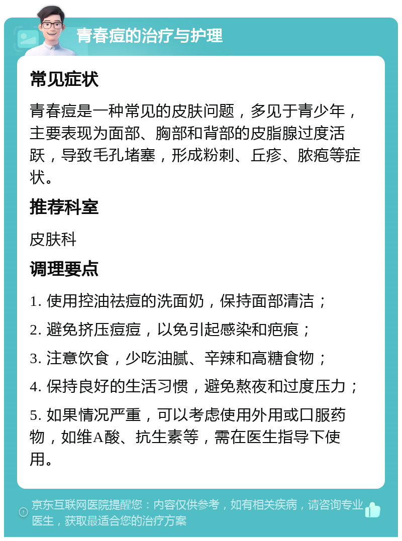 青春痘的治疗与护理 常见症状 青春痘是一种常见的皮肤问题，多见于青少年，主要表现为面部、胸部和背部的皮脂腺过度活跃，导致毛孔堵塞，形成粉刺、丘疹、脓疱等症状。 推荐科室 皮肤科 调理要点 1. 使用控油祛痘的洗面奶，保持面部清洁； 2. 避免挤压痘痘，以免引起感染和疤痕； 3. 注意饮食，少吃油腻、辛辣和高糖食物； 4. 保持良好的生活习惯，避免熬夜和过度压力； 5. 如果情况严重，可以考虑使用外用或口服药物，如维A酸、抗生素等，需在医生指导下使用。