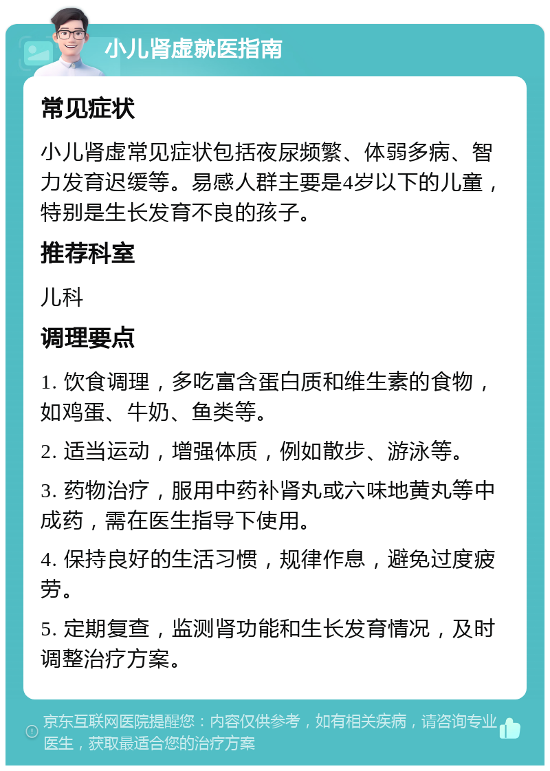 小儿肾虚就医指南 常见症状 小儿肾虚常见症状包括夜尿频繁、体弱多病、智力发育迟缓等。易感人群主要是4岁以下的儿童，特别是生长发育不良的孩子。 推荐科室 儿科 调理要点 1. 饮食调理，多吃富含蛋白质和维生素的食物，如鸡蛋、牛奶、鱼类等。 2. 适当运动，增强体质，例如散步、游泳等。 3. 药物治疗，服用中药补肾丸或六味地黄丸等中成药，需在医生指导下使用。 4. 保持良好的生活习惯，规律作息，避免过度疲劳。 5. 定期复查，监测肾功能和生长发育情况，及时调整治疗方案。