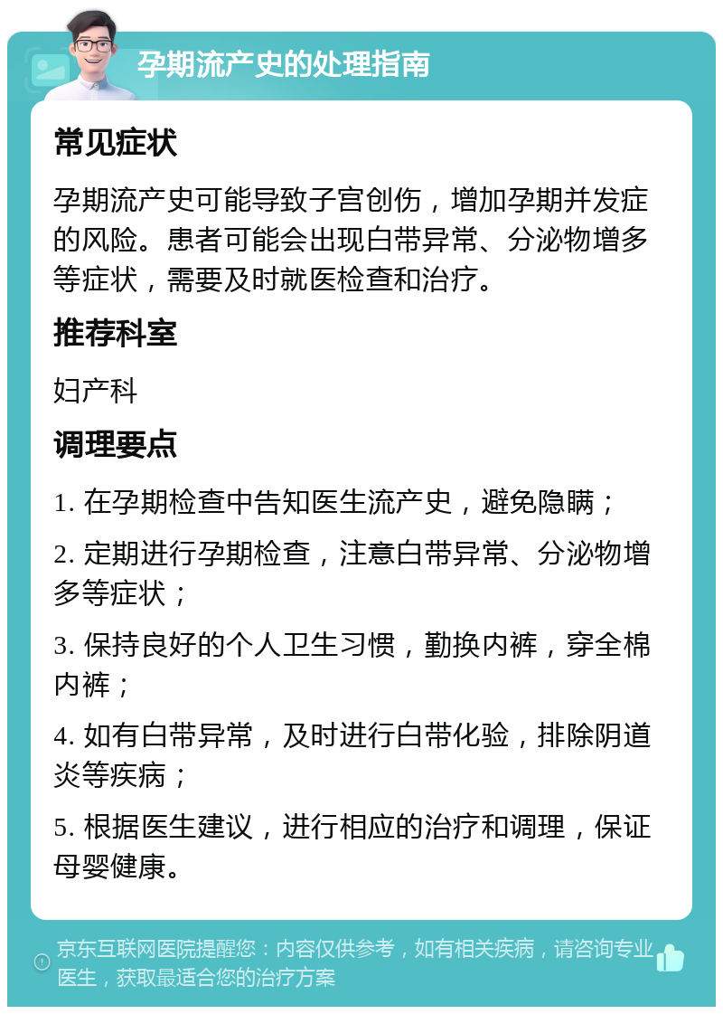 孕期流产史的处理指南 常见症状 孕期流产史可能导致子宫创伤，增加孕期并发症的风险。患者可能会出现白带异常、分泌物增多等症状，需要及时就医检查和治疗。 推荐科室 妇产科 调理要点 1. 在孕期检查中告知医生流产史，避免隐瞒； 2. 定期进行孕期检查，注意白带异常、分泌物增多等症状； 3. 保持良好的个人卫生习惯，勤换内裤，穿全棉内裤； 4. 如有白带异常，及时进行白带化验，排除阴道炎等疾病； 5. 根据医生建议，进行相应的治疗和调理，保证母婴健康。