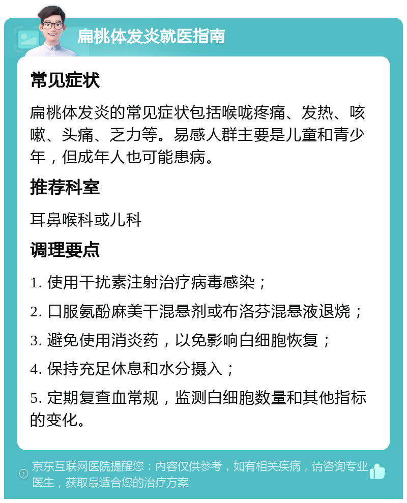 扁桃体发炎就医指南 常见症状 扁桃体发炎的常见症状包括喉咙疼痛、发热、咳嗽、头痛、乏力等。易感人群主要是儿童和青少年，但成年人也可能患病。 推荐科室 耳鼻喉科或儿科 调理要点 1. 使用干扰素注射治疗病毒感染； 2. 口服氨酚麻美干混悬剂或布洛芬混悬液退烧； 3. 避免使用消炎药，以免影响白细胞恢复； 4. 保持充足休息和水分摄入； 5. 定期复查血常规，监测白细胞数量和其他指标的变化。