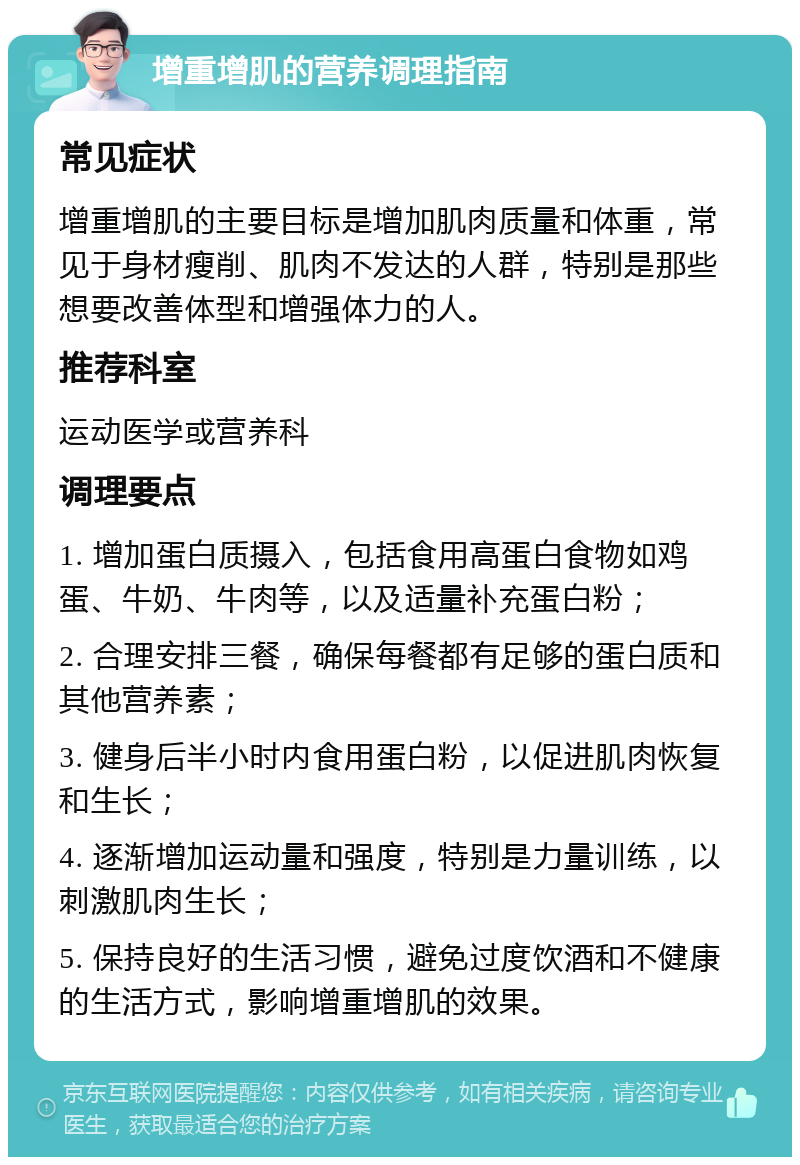 增重增肌的营养调理指南 常见症状 增重增肌的主要目标是增加肌肉质量和体重，常见于身材瘦削、肌肉不发达的人群，特别是那些想要改善体型和增强体力的人。 推荐科室 运动医学或营养科 调理要点 1. 增加蛋白质摄入，包括食用高蛋白食物如鸡蛋、牛奶、牛肉等，以及适量补充蛋白粉； 2. 合理安排三餐，确保每餐都有足够的蛋白质和其他营养素； 3. 健身后半小时内食用蛋白粉，以促进肌肉恢复和生长； 4. 逐渐增加运动量和强度，特别是力量训练，以刺激肌肉生长； 5. 保持良好的生活习惯，避免过度饮酒和不健康的生活方式，影响增重增肌的效果。