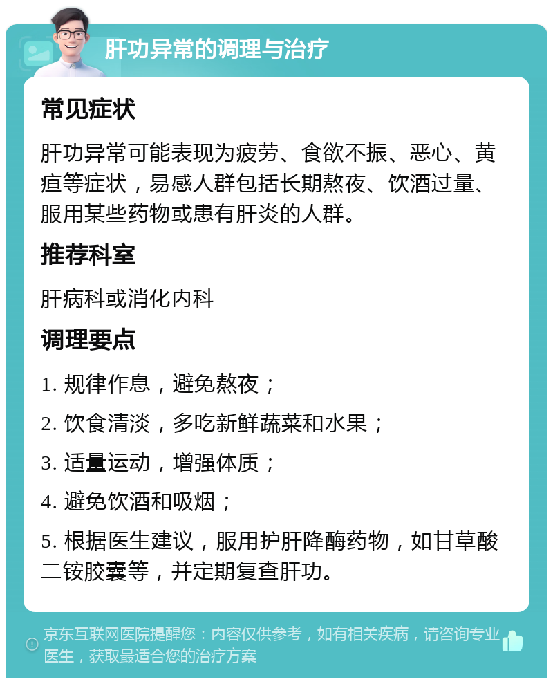 肝功异常的调理与治疗 常见症状 肝功异常可能表现为疲劳、食欲不振、恶心、黄疸等症状，易感人群包括长期熬夜、饮酒过量、服用某些药物或患有肝炎的人群。 推荐科室 肝病科或消化内科 调理要点 1. 规律作息，避免熬夜； 2. 饮食清淡，多吃新鲜蔬菜和水果； 3. 适量运动，增强体质； 4. 避免饮酒和吸烟； 5. 根据医生建议，服用护肝降酶药物，如甘草酸二铵胶囊等，并定期复查肝功。