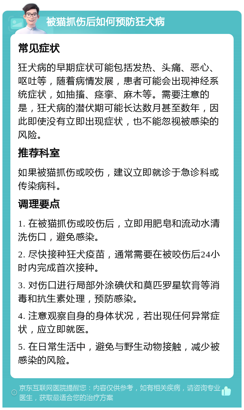 被猫抓伤后如何预防狂犬病 常见症状 狂犬病的早期症状可能包括发热、头痛、恶心、呕吐等，随着病情发展，患者可能会出现神经系统症状，如抽搐、痉挛、麻木等。需要注意的是，狂犬病的潜伏期可能长达数月甚至数年，因此即使没有立即出现症状，也不能忽视被感染的风险。 推荐科室 如果被猫抓伤或咬伤，建议立即就诊于急诊科或传染病科。 调理要点 1. 在被猫抓伤或咬伤后，立即用肥皂和流动水清洗伤口，避免感染。 2. 尽快接种狂犬疫苗，通常需要在被咬伤后24小时内完成首次接种。 3. 对伤口进行局部外涂碘伏和莫匹罗星软膏等消毒和抗生素处理，预防感染。 4. 注意观察自身的身体状况，若出现任何异常症状，应立即就医。 5. 在日常生活中，避免与野生动物接触，减少被感染的风险。