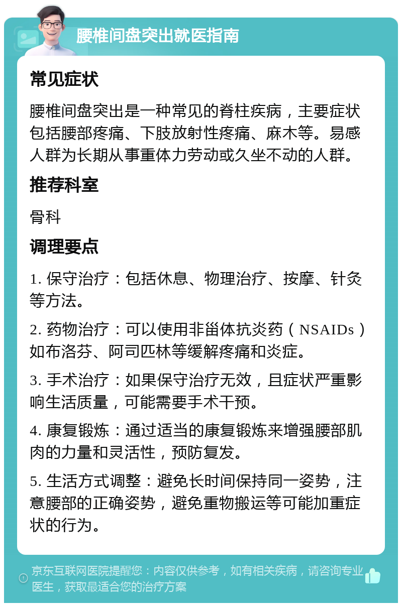 腰椎间盘突出就医指南 常见症状 腰椎间盘突出是一种常见的脊柱疾病，主要症状包括腰部疼痛、下肢放射性疼痛、麻木等。易感人群为长期从事重体力劳动或久坐不动的人群。 推荐科室 骨科 调理要点 1. 保守治疗：包括休息、物理治疗、按摩、针灸等方法。 2. 药物治疗：可以使用非甾体抗炎药（NSAIDs）如布洛芬、阿司匹林等缓解疼痛和炎症。 3. 手术治疗：如果保守治疗无效，且症状严重影响生活质量，可能需要手术干预。 4. 康复锻炼：通过适当的康复锻炼来增强腰部肌肉的力量和灵活性，预防复发。 5. 生活方式调整：避免长时间保持同一姿势，注意腰部的正确姿势，避免重物搬运等可能加重症状的行为。