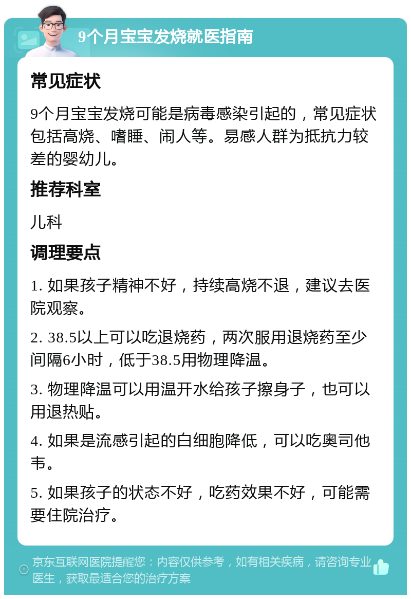 9个月宝宝发烧就医指南 常见症状 9个月宝宝发烧可能是病毒感染引起的，常见症状包括高烧、嗜睡、闹人等。易感人群为抵抗力较差的婴幼儿。 推荐科室 儿科 调理要点 1. 如果孩子精神不好，持续高烧不退，建议去医院观察。 2. 38.5以上可以吃退烧药，两次服用退烧药至少间隔6小时，低于38.5用物理降温。 3. 物理降温可以用温开水给孩子擦身子，也可以用退热贴。 4. 如果是流感引起的白细胞降低，可以吃奥司他韦。 5. 如果孩子的状态不好，吃药效果不好，可能需要住院治疗。