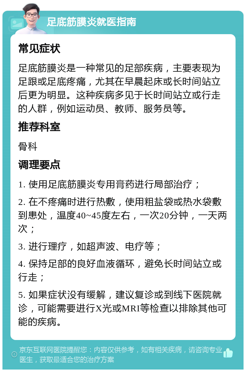 足底筋膜炎就医指南 常见症状 足底筋膜炎是一种常见的足部疾病，主要表现为足跟或足底疼痛，尤其在早晨起床或长时间站立后更为明显。这种疾病多见于长时间站立或行走的人群，例如运动员、教师、服务员等。 推荐科室 骨科 调理要点 1. 使用足底筋膜炎专用膏药进行局部治疗； 2. 在不疼痛时进行热敷，使用粗盐袋或热水袋敷到患处，温度40~45度左右，一次20分钟，一天两次； 3. 进行理疗，如超声波、电疗等； 4. 保持足部的良好血液循环，避免长时间站立或行走； 5. 如果症状没有缓解，建议复诊或到线下医院就诊，可能需要进行X光或MRI等检查以排除其他可能的疾病。