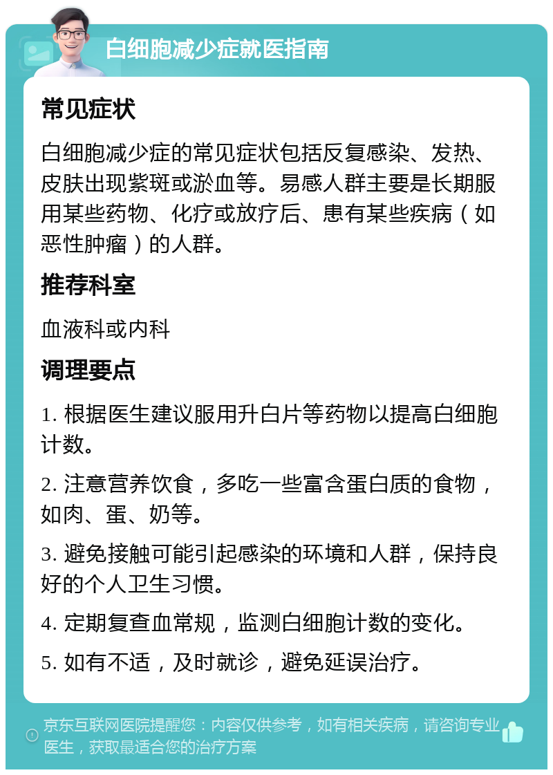 白细胞减少症就医指南 常见症状 白细胞减少症的常见症状包括反复感染、发热、皮肤出现紫斑或淤血等。易感人群主要是长期服用某些药物、化疗或放疗后、患有某些疾病（如恶性肿瘤）的人群。 推荐科室 血液科或内科 调理要点 1. 根据医生建议服用升白片等药物以提高白细胞计数。 2. 注意营养饮食，多吃一些富含蛋白质的食物，如肉、蛋、奶等。 3. 避免接触可能引起感染的环境和人群，保持良好的个人卫生习惯。 4. 定期复查血常规，监测白细胞计数的变化。 5. 如有不适，及时就诊，避免延误治疗。