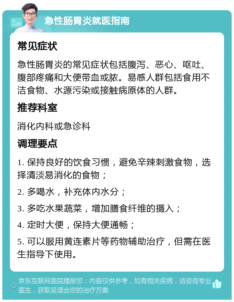 急性肠胃炎就医指南 常见症状 急性肠胃炎的常见症状包括腹泻、恶心、呕吐、腹部疼痛和大便带血或脓。易感人群包括食用不洁食物、水源污染或接触病原体的人群。 推荐科室 消化内科或急诊科 调理要点 1. 保持良好的饮食习惯，避免辛辣刺激食物，选择清淡易消化的食物； 2. 多喝水，补充体内水分； 3. 多吃水果蔬菜，增加膳食纤维的摄入； 4. 定时大便，保持大便通畅； 5. 可以服用黄连素片等药物辅助治疗，但需在医生指导下使用。