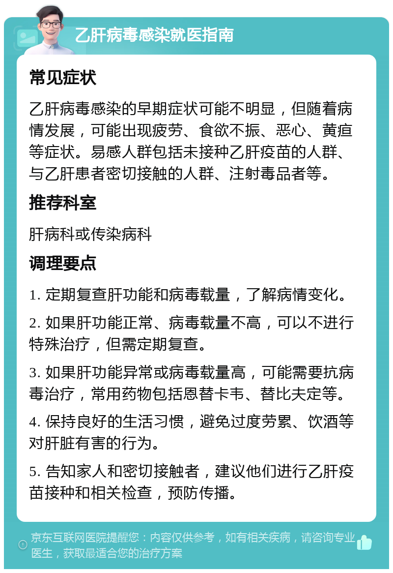 乙肝病毒感染就医指南 常见症状 乙肝病毒感染的早期症状可能不明显，但随着病情发展，可能出现疲劳、食欲不振、恶心、黄疸等症状。易感人群包括未接种乙肝疫苗的人群、与乙肝患者密切接触的人群、注射毒品者等。 推荐科室 肝病科或传染病科 调理要点 1. 定期复查肝功能和病毒载量，了解病情变化。 2. 如果肝功能正常、病毒载量不高，可以不进行特殊治疗，但需定期复查。 3. 如果肝功能异常或病毒载量高，可能需要抗病毒治疗，常用药物包括恩替卡韦、替比夫定等。 4. 保持良好的生活习惯，避免过度劳累、饮酒等对肝脏有害的行为。 5. 告知家人和密切接触者，建议他们进行乙肝疫苗接种和相关检查，预防传播。