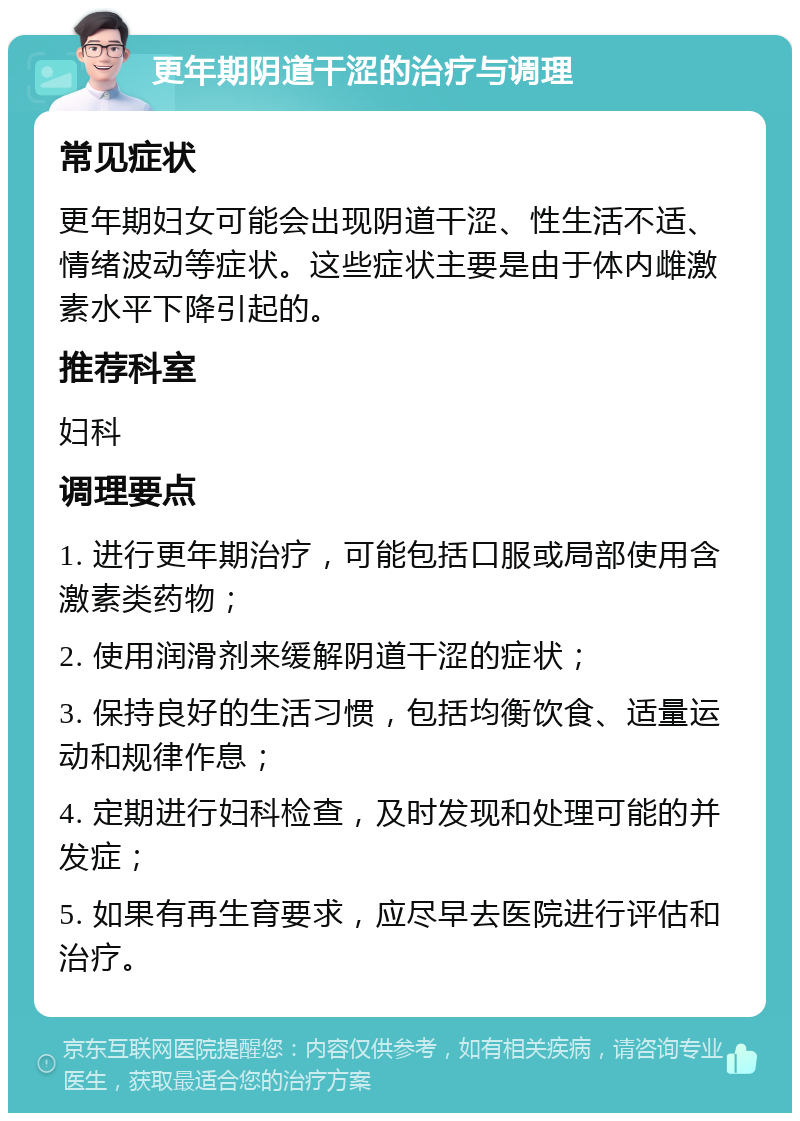 更年期阴道干涩的治疗与调理 常见症状 更年期妇女可能会出现阴道干涩、性生活不适、情绪波动等症状。这些症状主要是由于体内雌激素水平下降引起的。 推荐科室 妇科 调理要点 1. 进行更年期治疗，可能包括口服或局部使用含激素类药物； 2. 使用润滑剂来缓解阴道干涩的症状； 3. 保持良好的生活习惯，包括均衡饮食、适量运动和规律作息； 4. 定期进行妇科检查，及时发现和处理可能的并发症； 5. 如果有再生育要求，应尽早去医院进行评估和治疗。