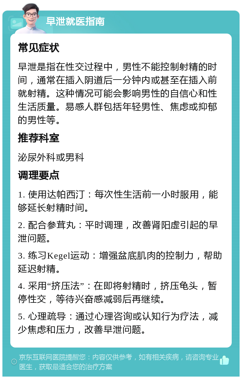 早泄就医指南 常见症状 早泄是指在性交过程中，男性不能控制射精的时间，通常在插入阴道后一分钟内或甚至在插入前就射精。这种情况可能会影响男性的自信心和性生活质量。易感人群包括年轻男性、焦虑或抑郁的男性等。 推荐科室 泌尿外科或男科 调理要点 1. 使用达帕西汀：每次性生活前一小时服用，能够延长射精时间。 2. 配合参茸丸：平时调理，改善肾阳虚引起的早泄问题。 3. 练习Kegel运动：增强盆底肌肉的控制力，帮助延迟射精。 4. 采用“挤压法”：在即将射精时，挤压龟头，暂停性交，等待兴奋感减弱后再继续。 5. 心理疏导：通过心理咨询或认知行为疗法，减少焦虑和压力，改善早泄问题。