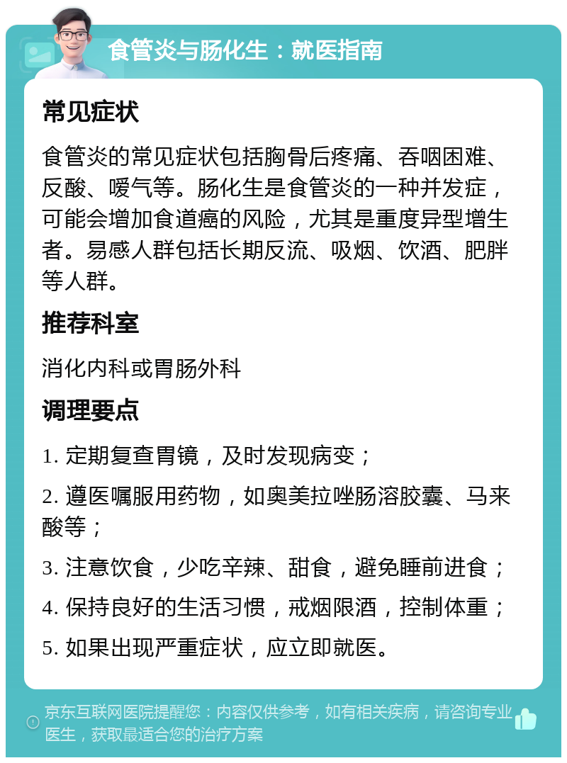 食管炎与肠化生：就医指南 常见症状 食管炎的常见症状包括胸骨后疼痛、吞咽困难、反酸、嗳气等。肠化生是食管炎的一种并发症，可能会增加食道癌的风险，尤其是重度异型增生者。易感人群包括长期反流、吸烟、饮酒、肥胖等人群。 推荐科室 消化内科或胃肠外科 调理要点 1. 定期复查胃镜，及时发现病变； 2. 遵医嘱服用药物，如奥美拉唑肠溶胶囊、马来酸等； 3. 注意饮食，少吃辛辣、甜食，避免睡前进食； 4. 保持良好的生活习惯，戒烟限酒，控制体重； 5. 如果出现严重症状，应立即就医。