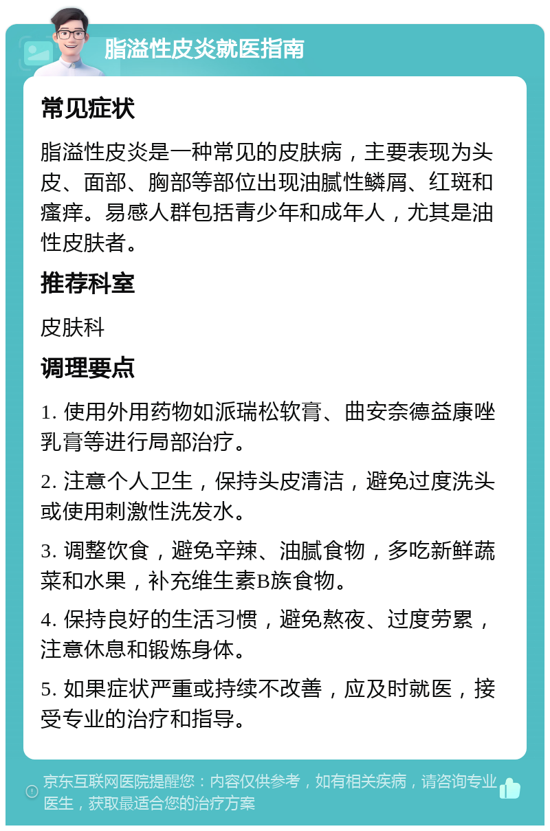 脂溢性皮炎就医指南 常见症状 脂溢性皮炎是一种常见的皮肤病，主要表现为头皮、面部、胸部等部位出现油腻性鳞屑、红斑和瘙痒。易感人群包括青少年和成年人，尤其是油性皮肤者。 推荐科室 皮肤科 调理要点 1. 使用外用药物如派瑞松软膏、曲安奈德益康唑乳膏等进行局部治疗。 2. 注意个人卫生，保持头皮清洁，避免过度洗头或使用刺激性洗发水。 3. 调整饮食，避免辛辣、油腻食物，多吃新鲜蔬菜和水果，补充维生素B族食物。 4. 保持良好的生活习惯，避免熬夜、过度劳累，注意休息和锻炼身体。 5. 如果症状严重或持续不改善，应及时就医，接受专业的治疗和指导。