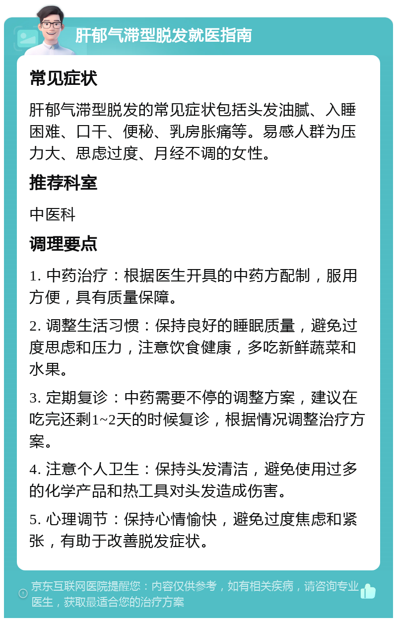 肝郁气滞型脱发就医指南 常见症状 肝郁气滞型脱发的常见症状包括头发油腻、入睡困难、口干、便秘、乳房胀痛等。易感人群为压力大、思虑过度、月经不调的女性。 推荐科室 中医科 调理要点 1. 中药治疗：根据医生开具的中药方配制，服用方便，具有质量保障。 2. 调整生活习惯：保持良好的睡眠质量，避免过度思虑和压力，注意饮食健康，多吃新鲜蔬菜和水果。 3. 定期复诊：中药需要不停的调整方案，建议在吃完还剩1~2天的时候复诊，根据情况调整治疗方案。 4. 注意个人卫生：保持头发清洁，避免使用过多的化学产品和热工具对头发造成伤害。 5. 心理调节：保持心情愉快，避免过度焦虑和紧张，有助于改善脱发症状。