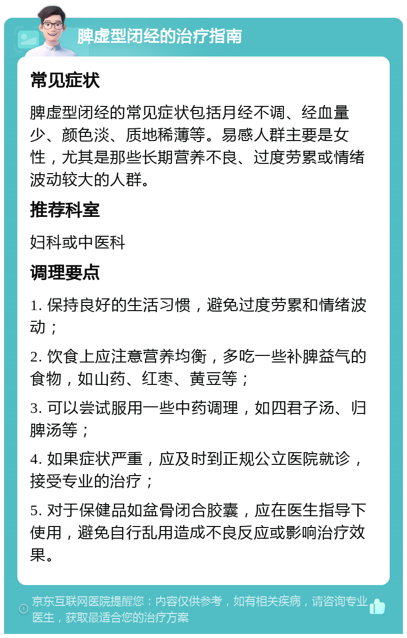 脾虚型闭经的治疗指南 常见症状 脾虚型闭经的常见症状包括月经不调、经血量少、颜色淡、质地稀薄等。易感人群主要是女性，尤其是那些长期营养不良、过度劳累或情绪波动较大的人群。 推荐科室 妇科或中医科 调理要点 1. 保持良好的生活习惯，避免过度劳累和情绪波动； 2. 饮食上应注意营养均衡，多吃一些补脾益气的食物，如山药、红枣、黄豆等； 3. 可以尝试服用一些中药调理，如四君子汤、归脾汤等； 4. 如果症状严重，应及时到正规公立医院就诊，接受专业的治疗； 5. 对于保健品如盆骨闭合胶囊，应在医生指导下使用，避免自行乱用造成不良反应或影响治疗效果。