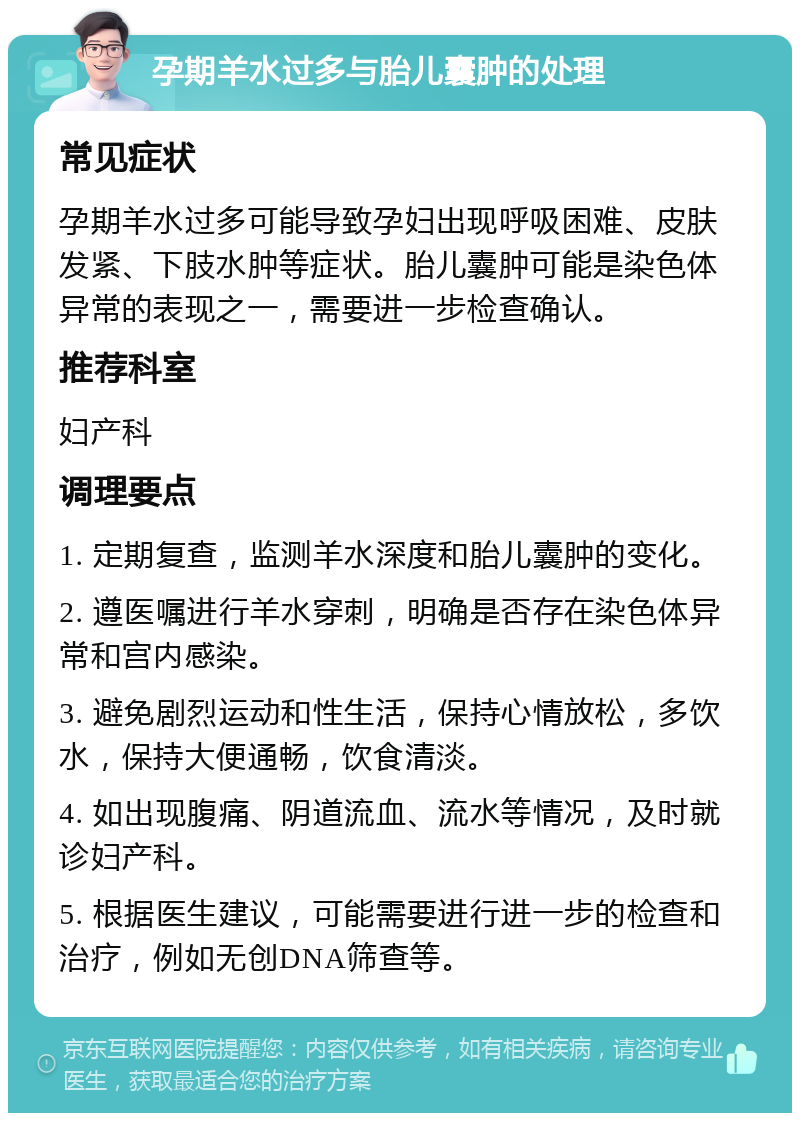 孕期羊水过多与胎儿囊肿的处理 常见症状 孕期羊水过多可能导致孕妇出现呼吸困难、皮肤发紧、下肢水肿等症状。胎儿囊肿可能是染色体异常的表现之一，需要进一步检查确认。 推荐科室 妇产科 调理要点 1. 定期复查，监测羊水深度和胎儿囊肿的变化。 2. 遵医嘱进行羊水穿刺，明确是否存在染色体异常和宫内感染。 3. 避免剧烈运动和性生活，保持心情放松，多饮水，保持大便通畅，饮食清淡。 4. 如出现腹痛、阴道流血、流水等情况，及时就诊妇产科。 5. 根据医生建议，可能需要进行进一步的检查和治疗，例如无创DNA筛查等。