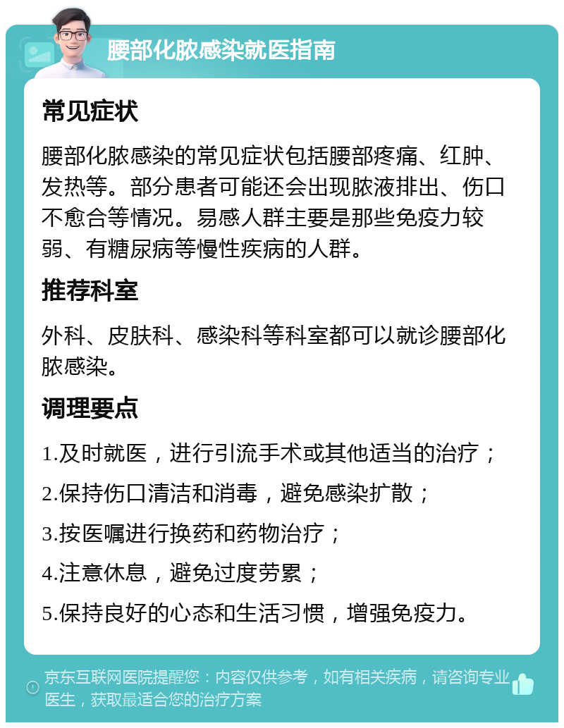 腰部化脓感染就医指南 常见症状 腰部化脓感染的常见症状包括腰部疼痛、红肿、发热等。部分患者可能还会出现脓液排出、伤口不愈合等情况。易感人群主要是那些免疫力较弱、有糖尿病等慢性疾病的人群。 推荐科室 外科、皮肤科、感染科等科室都可以就诊腰部化脓感染。 调理要点 1.及时就医，进行引流手术或其他适当的治疗； 2.保持伤口清洁和消毒，避免感染扩散； 3.按医嘱进行换药和药物治疗； 4.注意休息，避免过度劳累； 5.保持良好的心态和生活习惯，增强免疫力。