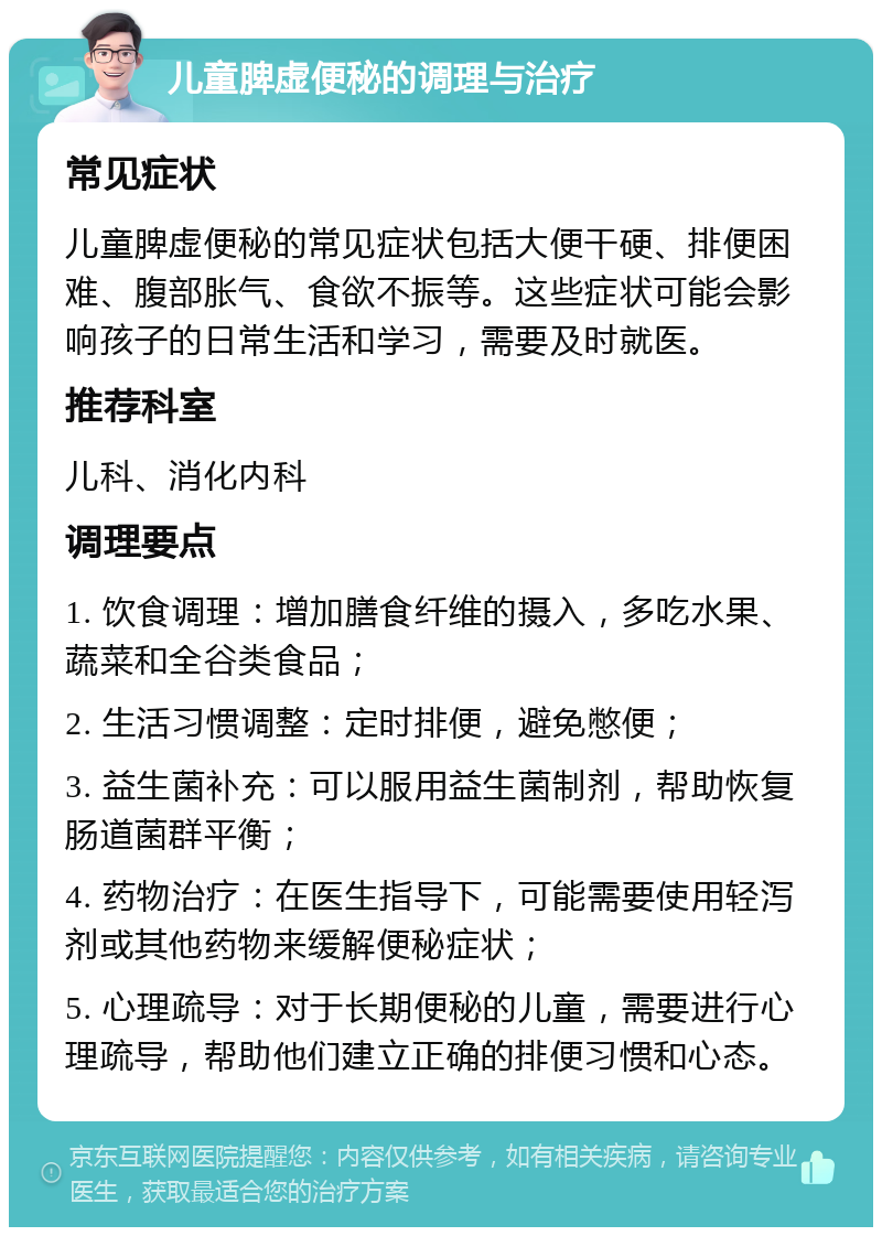 儿童脾虚便秘的调理与治疗 常见症状 儿童脾虚便秘的常见症状包括大便干硬、排便困难、腹部胀气、食欲不振等。这些症状可能会影响孩子的日常生活和学习，需要及时就医。 推荐科室 儿科、消化内科 调理要点 1. 饮食调理：增加膳食纤维的摄入，多吃水果、蔬菜和全谷类食品； 2. 生活习惯调整：定时排便，避免憋便； 3. 益生菌补充：可以服用益生菌制剂，帮助恢复肠道菌群平衡； 4. 药物治疗：在医生指导下，可能需要使用轻泻剂或其他药物来缓解便秘症状； 5. 心理疏导：对于长期便秘的儿童，需要进行心理疏导，帮助他们建立正确的排便习惯和心态。