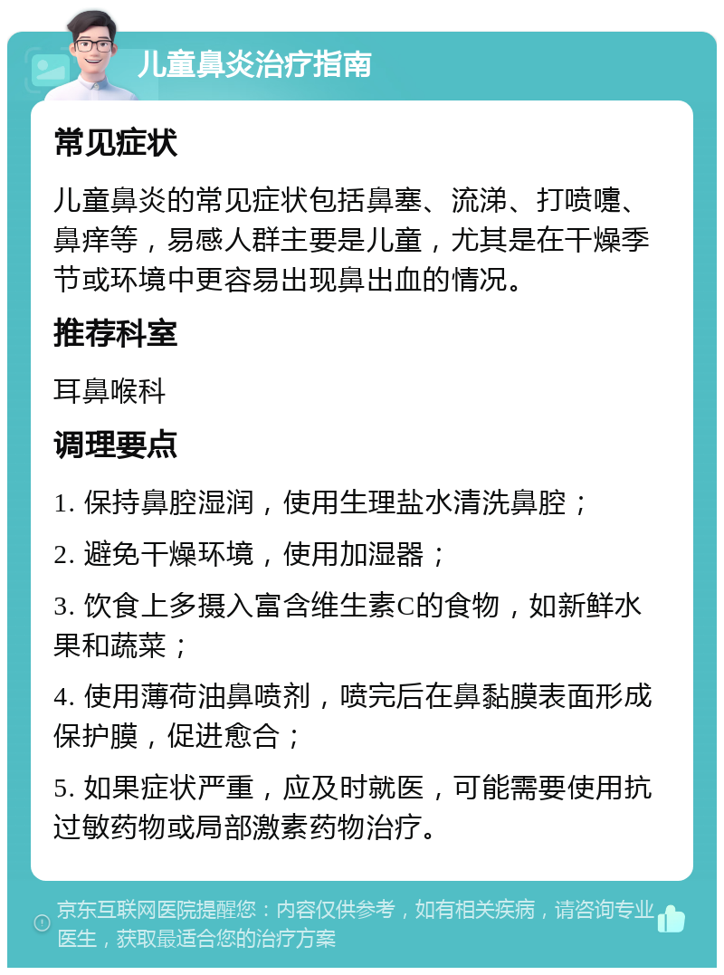 儿童鼻炎治疗指南 常见症状 儿童鼻炎的常见症状包括鼻塞、流涕、打喷嚏、鼻痒等，易感人群主要是儿童，尤其是在干燥季节或环境中更容易出现鼻出血的情况。 推荐科室 耳鼻喉科 调理要点 1. 保持鼻腔湿润，使用生理盐水清洗鼻腔； 2. 避免干燥环境，使用加湿器； 3. 饮食上多摄入富含维生素C的食物，如新鲜水果和蔬菜； 4. 使用薄荷油鼻喷剂，喷完后在鼻黏膜表面形成保护膜，促进愈合； 5. 如果症状严重，应及时就医，可能需要使用抗过敏药物或局部激素药物治疗。