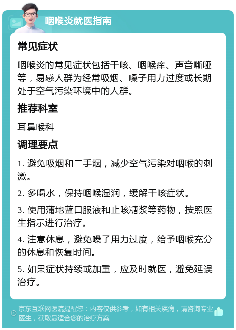 咽喉炎就医指南 常见症状 咽喉炎的常见症状包括干咳、咽喉痒、声音嘶哑等，易感人群为经常吸烟、嗓子用力过度或长期处于空气污染环境中的人群。 推荐科室 耳鼻喉科 调理要点 1. 避免吸烟和二手烟，减少空气污染对咽喉的刺激。 2. 多喝水，保持咽喉湿润，缓解干咳症状。 3. 使用蒲地蓝口服液和止咳糖浆等药物，按照医生指示进行治疗。 4. 注意休息，避免嗓子用力过度，给予咽喉充分的休息和恢复时间。 5. 如果症状持续或加重，应及时就医，避免延误治疗。