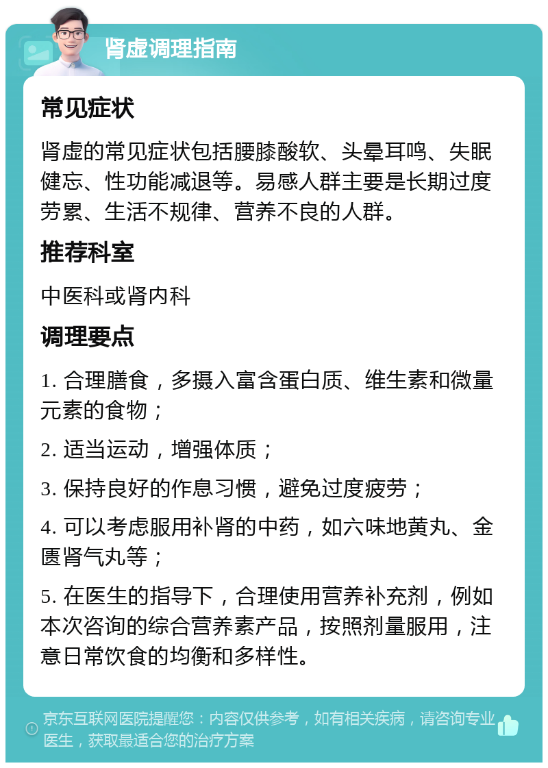 肾虚调理指南 常见症状 肾虚的常见症状包括腰膝酸软、头晕耳鸣、失眠健忘、性功能减退等。易感人群主要是长期过度劳累、生活不规律、营养不良的人群。 推荐科室 中医科或肾内科 调理要点 1. 合理膳食，多摄入富含蛋白质、维生素和微量元素的食物； 2. 适当运动，增强体质； 3. 保持良好的作息习惯，避免过度疲劳； 4. 可以考虑服用补肾的中药，如六味地黄丸、金匮肾气丸等； 5. 在医生的指导下，合理使用营养补充剂，例如本次咨询的综合营养素产品，按照剂量服用，注意日常饮食的均衡和多样性。