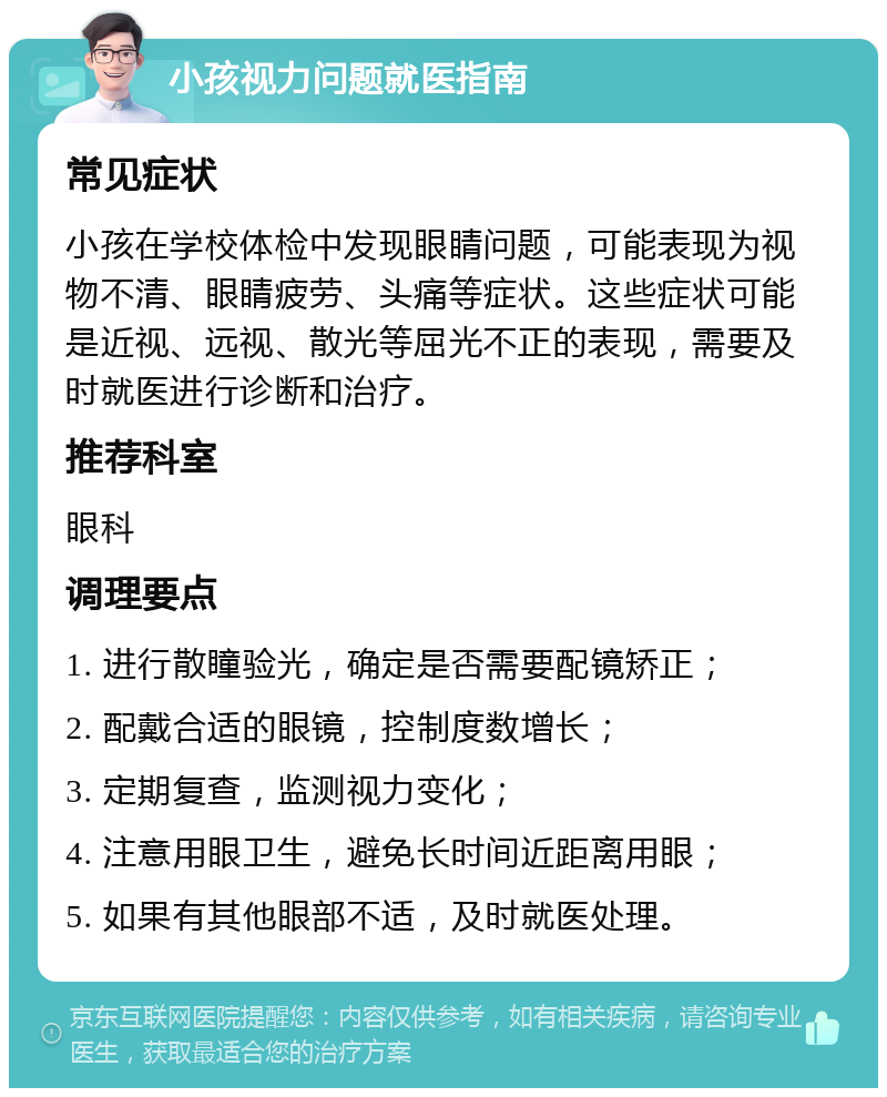 小孩视力问题就医指南 常见症状 小孩在学校体检中发现眼睛问题，可能表现为视物不清、眼睛疲劳、头痛等症状。这些症状可能是近视、远视、散光等屈光不正的表现，需要及时就医进行诊断和治疗。 推荐科室 眼科 调理要点 1. 进行散瞳验光，确定是否需要配镜矫正； 2. 配戴合适的眼镜，控制度数增长； 3. 定期复查，监测视力变化； 4. 注意用眼卫生，避免长时间近距离用眼； 5. 如果有其他眼部不适，及时就医处理。