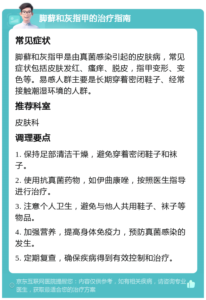 脚藓和灰指甲的治疗指南 常见症状 脚藓和灰指甲是由真菌感染引起的皮肤病，常见症状包括皮肤发红、瘙痒、脱皮，指甲变形、变色等。易感人群主要是长期穿着密闭鞋子、经常接触潮湿环境的人群。 推荐科室 皮肤科 调理要点 1. 保持足部清洁干燥，避免穿着密闭鞋子和袜子。 2. 使用抗真菌药物，如伊曲康唑，按照医生指导进行治疗。 3. 注意个人卫生，避免与他人共用鞋子、袜子等物品。 4. 加强营养，提高身体免疫力，预防真菌感染的发生。 5. 定期复查，确保疾病得到有效控制和治疗。