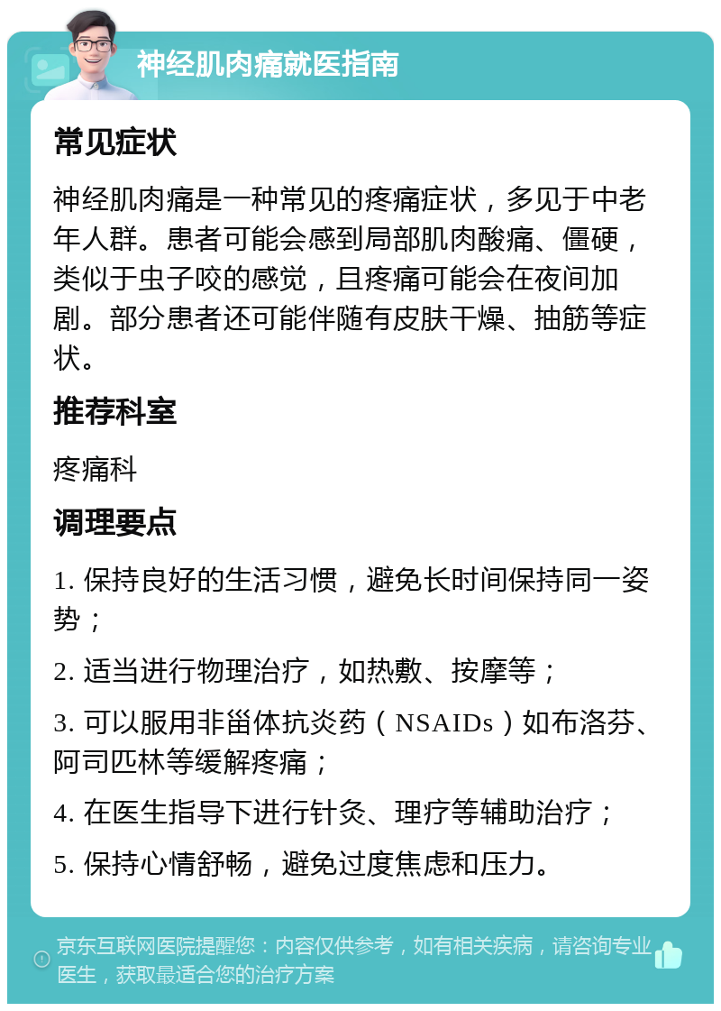 神经肌肉痛就医指南 常见症状 神经肌肉痛是一种常见的疼痛症状，多见于中老年人群。患者可能会感到局部肌肉酸痛、僵硬，类似于虫子咬的感觉，且疼痛可能会在夜间加剧。部分患者还可能伴随有皮肤干燥、抽筋等症状。 推荐科室 疼痛科 调理要点 1. 保持良好的生活习惯，避免长时间保持同一姿势； 2. 适当进行物理治疗，如热敷、按摩等； 3. 可以服用非甾体抗炎药（NSAIDs）如布洛芬、阿司匹林等缓解疼痛； 4. 在医生指导下进行针灸、理疗等辅助治疗； 5. 保持心情舒畅，避免过度焦虑和压力。