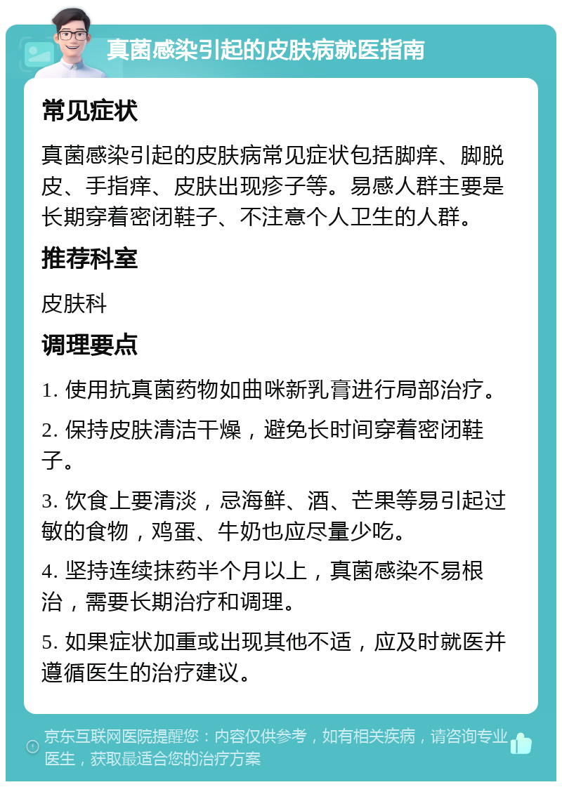 真菌感染引起的皮肤病就医指南 常见症状 真菌感染引起的皮肤病常见症状包括脚痒、脚脱皮、手指痒、皮肤出现疹子等。易感人群主要是长期穿着密闭鞋子、不注意个人卫生的人群。 推荐科室 皮肤科 调理要点 1. 使用抗真菌药物如曲咪新乳膏进行局部治疗。 2. 保持皮肤清洁干燥，避免长时间穿着密闭鞋子。 3. 饮食上要清淡，忌海鲜、酒、芒果等易引起过敏的食物，鸡蛋、牛奶也应尽量少吃。 4. 坚持连续抹药半个月以上，真菌感染不易根治，需要长期治疗和调理。 5. 如果症状加重或出现其他不适，应及时就医并遵循医生的治疗建议。